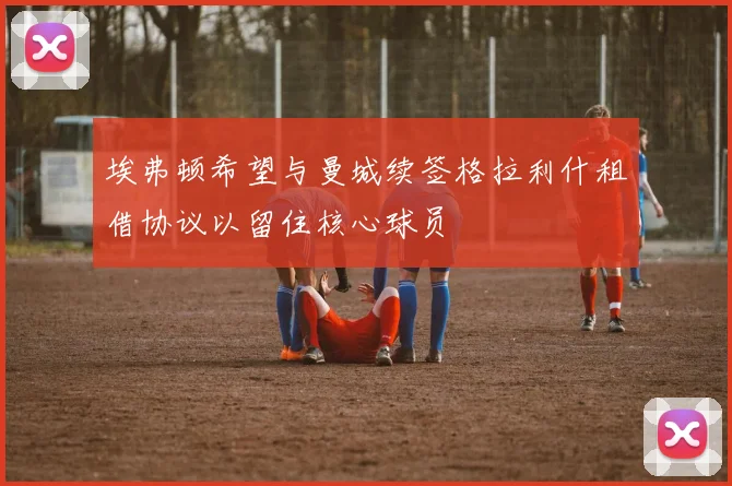 埃弗顿希望与曼城续签格拉利什租借协议以留住核心球员