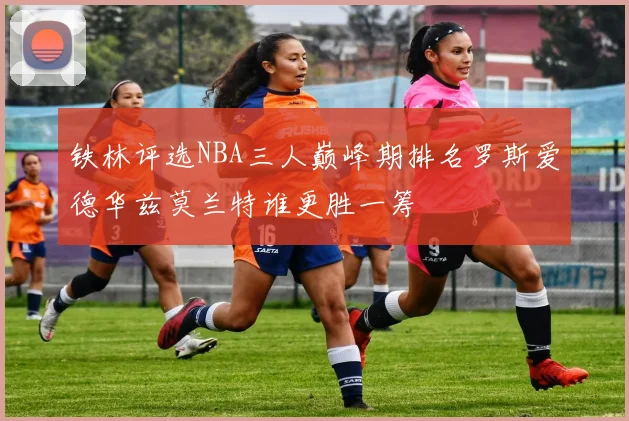 铁林评选NBA三人巅峰期排名罗斯爱德华兹莫兰特谁更胜一筹