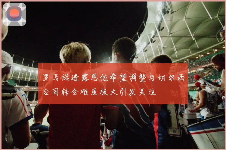 罗马诺透露恩佐希望调整与切尔西合同转会难度极大引发关注