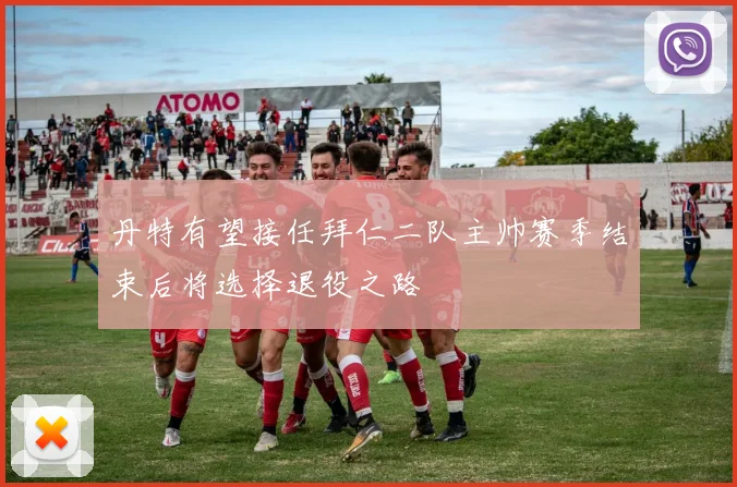 丹特有望接任拜仁二队主帅赛季结束后将选择退役之路