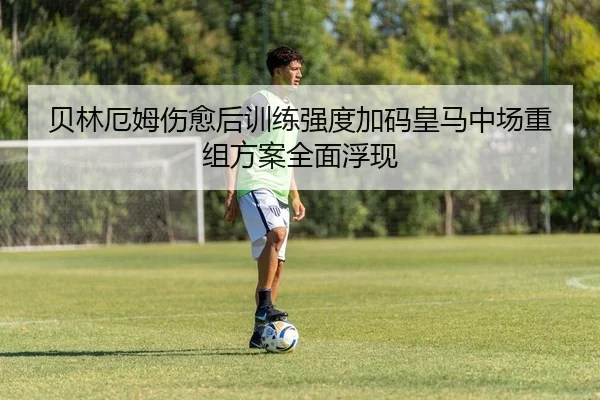 贝林厄姆伤愈后训练强度加码皇马中场重组方案全面浮现